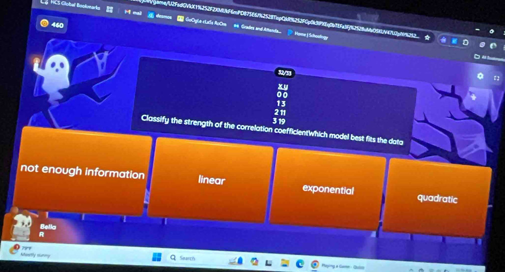 HCS Global Bookmarks GoOgLe cLaSs RoOm #is Grades and Attenda...
mvgame/U2FsdGVkX1%252F2XMUkF6mPD875E6J%2528TispQkR%252FGp0k3IPXEq0bTEFa3Ff%252BuMsO5KUV47U2pMY%2
Home | Schoology
32/33
xy
00
13
211
3 19
Classify the strength of the correlation coefficientWhich model best fits the data
not enough information linear exponential quadratic
1
Belia
R
79°F
Mostly sunny Search
Playing a Game - Cuiss