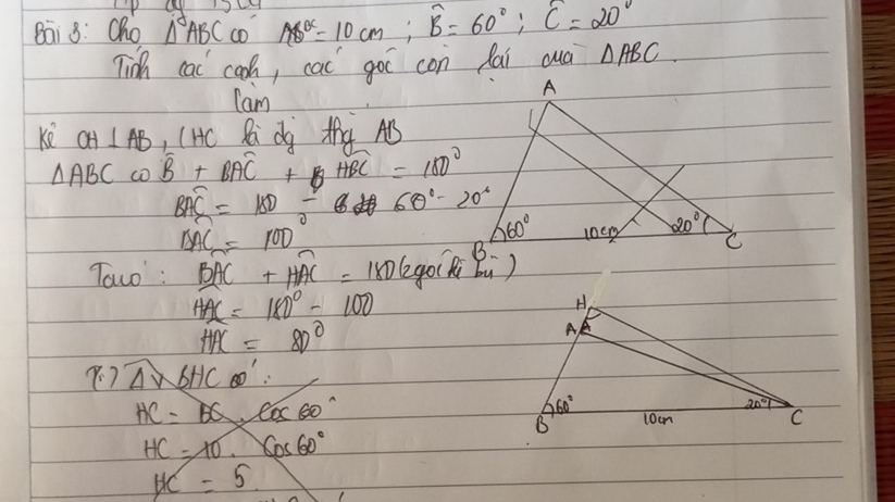 Bai 8: Cho △ ABC co AB^c=10cm;overline B=60°;overline C=20°
Tidh cac cooh, cac goo con fai cuà △ ABC.
Cam
ke OH⊥ AB , (Hc Ri d Mhà AB
△ ABComega B+BAC+widehat BC=18=1808100°
BAC=180/ 60°-20°
BAC=100
Taco' : widehat BAC+widehat HAC=1806g
HAC=180°-100
HAC=80°
widehat A∽ _ b6^1
HC=BQ· cos 60°
HC=10.cos 60°
HC=5