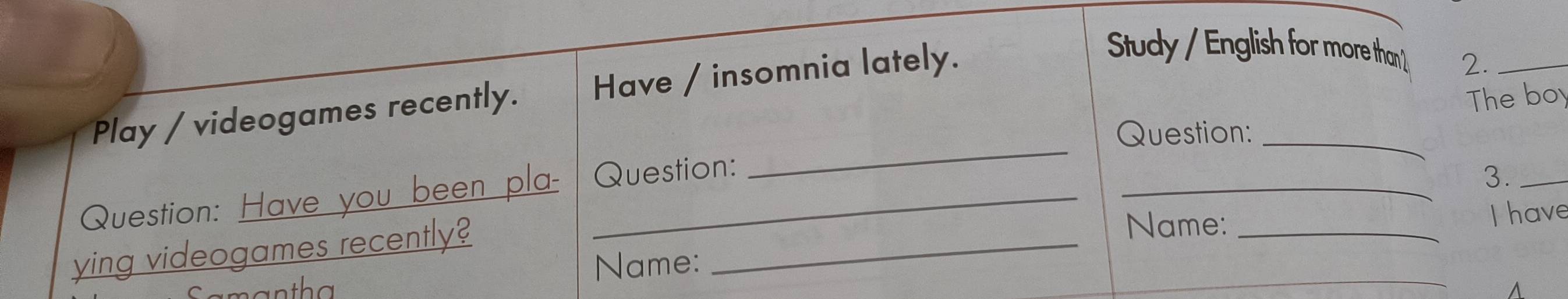 Play / videogames recently. Have / insomnia lately. 
Study / English for more than 2._ 
The boy 
Question:_ 
_ 
Question: Have you been pla- Question: 
_ 
3._ 
ying videogames recently?_ 
Name: _I have 
Name: