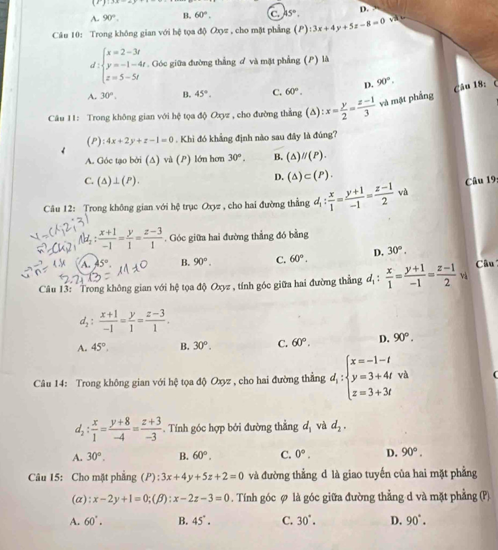 (1):3x-27
D.
A. 90°.
B. 60°. C. 45°.
Câu 10: Trong không gian với hệ tọa độ Oxyz , cho mặt phẳng (P ):3x+4y+5z-8=0 và c°
d :beginarrayl x=2-3t y=-1-4t z=5-5tendarray. Góc giữa đường thắng đ và mặt phẳng (P) là
^
D. 90°,
A. 30°. B. 45°. C. 60°.
Câu 18:
Câu 11: Trong không gian với hệ tọa độ Oxyz , cho đường thẳng (Δ): x= y/2 = (z-1)/3  và mặt phẳng
(P): 4x+2y+z-1=0. Khì đó khẳng định nào sau đây là đúng?
A. Góc tạo bởi (Δ) và (P) lớn hơn 30°. B. (△ )//(P).
D. (△ )⊂ (P).
C. (△ )⊥ (P). Câu 19:
Câu 12: Trong không gian với hệ trục Oxyz , cho hai đường thẳng d_1: x/1 = (y+1)/-1 = (z-1)/2 va
 (x+1)/-1 = y/1 = (z-3)/1 . Góc giữa hai đường thẳng đó bằng
D. 30°.
A. 45° B. 90°. C. 60°.
Câu 13: " Trong không gian với hệ tọa độ Oxyz , tính góc giữa hai đường thắng d_1: x/1 = (y+1)/-1 = (z-1)/2 v_4^(1 Câu
d_2): (x+1)/-1 = y/1 = (z-3)/1 .
A. 45°, B. 30°.
C. 60°. D. 90°.
Câu 14: Trong không gian với hệ tọa độ Oxyz , cho hai đường thẳng d_1:beginarrayl x=-1-t y=3+4twh z=3+3tendarray.
d_2: x/1 = (y+8)/-4 = (z+3)/-3 . Tính góc hợp bởi đường thẳng d_1 và d_2.
A. 30°. B. 60°. C. 0°. D. 90°.
Câu 15: Cho mặt phẳng (P): 3x+4y+5z+2=0 và đường thẳng d là giao tuyến của hai mặt phẳng
(a): x-2y+1=0;(β): x-2z-3=0. Tính góc φ là góc giữa đường thẳng d và mặt phẳng (P)
A. 60°. B. 45°. C. 30°. D. 90°.