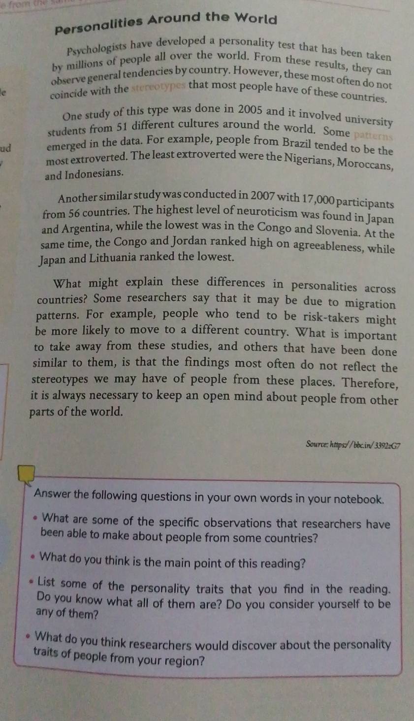 Personalities Around the World 
Psychologists have developed a personality test that has been taken 
by millions of people all over the world. From these results, they can 
observe general tendencies by country. However, these most often do not 
e coincide with the stereotypes that most people have of these countries. 
One study of this type was done in 2005 and it involved university 
students from 51 different cultures around the world. Some terns 
ud emerged in the data. For example, people from Brazil tended to be the 
most extroverted. The least extroverted were the Nigerians, Moroccans, 
and Indonesians. 
Another similar study was conducted in 2007 with 17,000 participants 
from 56 countries. The highest level of neuroticism was found in Japan 
and Argentina, while the lowest was in the Congo and Slovenia. At the 
same time, the Congo and Jordan ranked high on agreeableness, while 
Japan and Lithuania ranked the lowest. 
What might explain these differences in personalities across 
countries? Some researchers say that it may be due to migration 
patterns. For example, people who tend to be risk-takers might 
be more likely to move to a different country. What is important 
to take away from these studies, and others that have been done 
similar to them, is that the findings most often do not reflect the 
stereotypes we may have of people from these places. Therefore, 
it is always necessary to keep an open mind about people from other 
parts of the world. 
Source: https://bbc.in/3392zG7 
Answer the following questions in your own words in your notebook. 
What are some of the specific observations that researchers have 
been able to make about people from some countries? 
What do you think is the main point of this reading? 
List some of the personality traits that you find in the reading. 
Do you know what all of them are? Do you consider yourself to be 
any of them? 
What do you think researchers would discover about the personality 
traits of people from your region?