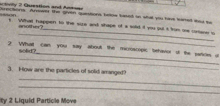 oocuptes 
Activity 2 Question and Answer 
esson. Directions: Answer the given questions below based on what you have leamed about the 
another? 
_ 
1. What happen to the size and shape of a solid if you put it from one container to 
_ 
_ 
2. What can you say about the microscopic behavior of the particles of 
solid? 
3. How are the particles of solid arranged? 
_ 
_ 
ity 2 Liquid Particle Move