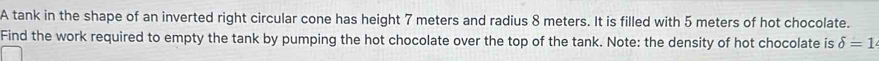 A tank in the shape of an inverted right circular cone has height 7 meters and radius 8 meters. It is filled with 5 meters of hot chocolate. 
Find the work required to empty the tank by pumping the hot chocolate over the top of the tank. Note: the density of hot chocolate is delta =1