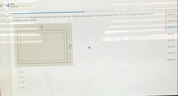 science brightpath you
Students are building gates that are 3 feet high and 2 feet wide. They are using angle iron to make the frame. How many 10 foot lengths of angle iron are Iem 24
needed to make B gites?
Iem 25
ltem 26
1tem 27
Hem 28
ltem 29
ltem 30
lter 31
3
B
16