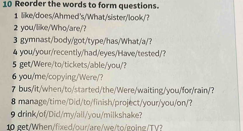 Reorder the words to form questions. 
1 like/does/Ahmed's/What/sister/look/? 
2 you/like/Who/are/? 
3 gymnast/body/got/type/has/What/a/? 
4 you/your/recently/had/eyes/Have/tested/? 
5 get/Were/to/tickets/able/you/? 
6 you/me/copying/Were/? 
7 bus/it/when/to/started/the/Were/waiting/you/for/rain/? 
8 manage/time/Did/to/finish/project/your/you/on/? 
9 drink/of/Did/my/all/you/milkshake? 
10 get/When/fixed/our/are/we/to/going/TV?