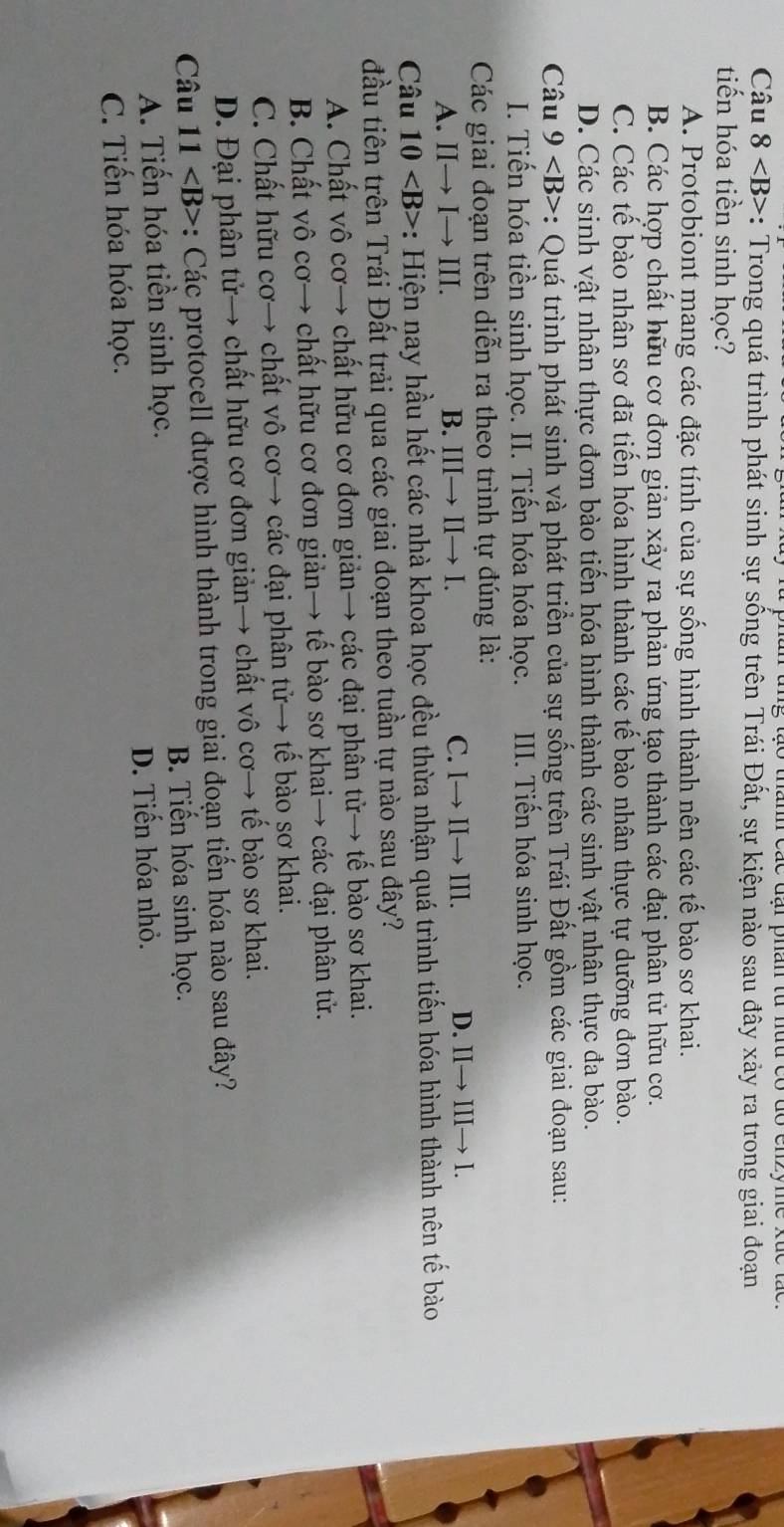 Câu 8 *: Trong quá trình phát sinh sự sống trên Trái Đất, sự kiện nảo sau đây xảy ra trong giai đoạn
tiến hóa tiền sinh học?
A. Protobiont mang các đặc tính của sự sống hình thành nên các tế bào sơ khai.
B. Các hợp chất hữu cơ đơn giản xảy ra phản ứng tạo thành các đại phân tử hữu cơ.
C. Các tế bào nhân sơ đã tiến hóa hình thành các tế bào nhân thực tự dưỡng đơn bào.
D. Các sinh vật nhân thực đơn bào tiến hóa hình thành các sinh vật nhân thực đa bào.
Câu 9 : Quá trình phát sinh và phát triển của sự sống trên Trái Đất gồm các giai đoạn sau:
I. Tiến hóa tiền sinh học. II. Tiến hóa hóa học. III. Tiến hóa sinh học.
Các giai đoạn trên diễn ra theo trình tự đúng là:
A. IIto Ito III. B. IIIto IIto I. C. Ito IIto III. D. II→ III→ I.
Câu 10 *: Hiện nay hầu hết các nhà khoa học đều thừa nhận quá trình tiến hóa hình thành nên tế bào
đầu tiên trên Trái Đất trải qua các giai đoạn theo tuần tự nào sau đây?
A. Chất vô cơ→ chất hữu cơ đơn giản→ các đại phân tử→ tế bào sơ khai.
B. Chất vô cơ→ chất hữu cơ đơn giản→ tế bào sơ khai→ các đại phân tử.
C. Chất hữu cơ→ chất vô cơ→ các đại phân tử→ tế bào sơ khai.
D. Đại phân tử→ chất hữu cơ đơn giản→ chất vô cơ→ tế bào sơ khai.
Câu 11 : Các protocell được hình thành trong giai đoạn tiến hóa nào sau đây?
B. Tiến hóa sinh học.
A. Tiến hóa tiền sinh học.
D. Tiến hóa nhỏ.
C. Tiến hóa hóa học.