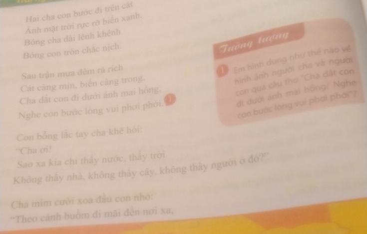 Hai cha con bước đi trên cát 
Ảnh mặt trời rực rỡ biển xanh. 
Bóng cha đài lệnh khênh 
Bóng con tròn chăc nịch. 
Tướng lượng 
Sau trận mưa đêm rả rích 
1 Em hình dung như thế nào về 
Cát càng mịn, biển cảng trong. 
hình ảnh người cha và người 
đi dưới ánh mai hồng/ Nghe 
Cha dất con đi dưới ánh mai hồng, 
con qua câu thơ "Cha dất con 
con bước lòng vui phơi phái"? 
Nghe con bước lòng vui phơi phới. 
Con bổng lắc tay cha khẽ hỏi: 
“Cha ơi! 
Sao xa kia chi thầy nước, thầy trời 
Không thấy nhà, không thấy cây, không thấy người ở đó?' 
Cha mim cười xoa đầu con nhỏ: 
*Theo cảnh buồm đi mãi đến nơi xa,