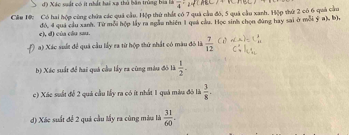 d) Xác suất có ít nhất hai xạ thủ băn trủng bia là overline 4
Câu 10: Có hai hộp cùng chứa các quả cầu. Hộp thứ nhất có 7 quả cầu đỏ, 5 quả cầu xanh. Hộp thứ 2 có 6 quả cầu
đỏ, 4 quả cầu xanh. Từ mỗi hộp lấy ra ngẫu nhiên 1 quả cầu. Học sinh chọn đúng hay sai ở mỗi ý a), b),
c), d) của câu sau.
a) Xác suất đề quả cầu lấy ra từ hộp thứ nhất có màu đỏ là  7/12 
b) Xác suất để hai quả cầu lấy ra cùng màu đỏ là  1/2 . 
c) Xác suất đề 2 quả cầu lấy ra có ít nhất 1 quả màu đỏ là  3/8 . 
d) Xác suất đề 2 quả cầu lấy ra cùng màu là  31/60 .