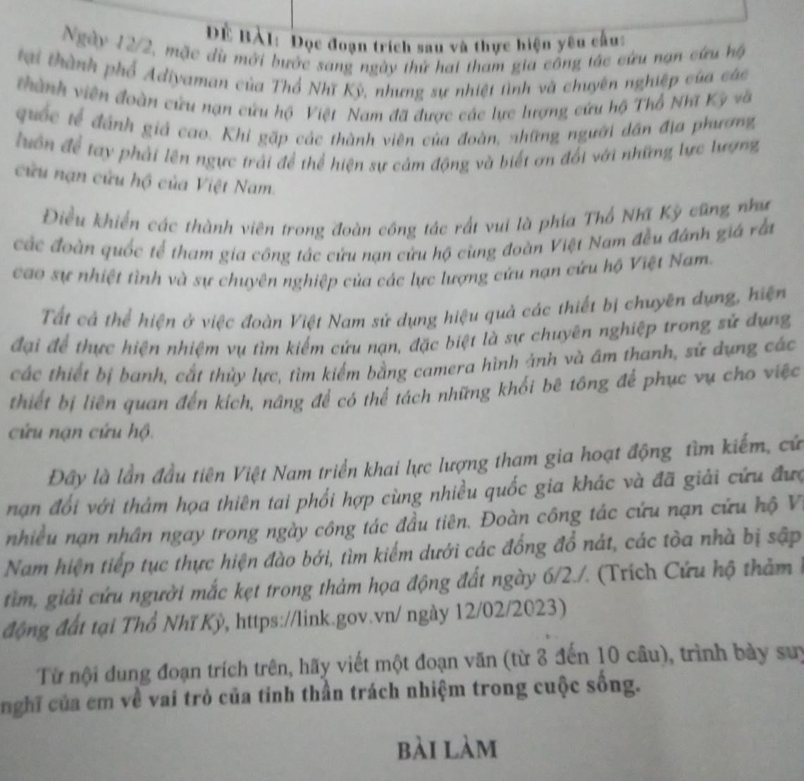 Đề Bàl: Đọc đoạn trích sau và thực hiện yêu cầu:
Ngày 12/2, mặc dù mới bước sang ngày thứ hai tham gia công tác cứu nan cứu hộ
tại thành phố Adiyaman của Thổ Nhĩ Kỳ, nhưng sự nhiệt tình và chuyên nghiệp của các
thành viên đoàn cứu nạn cứu hộ Việt Nam đã được các lực lượng cứu hộ Thổ Nhĩ Kỳ và
quốc tế đánh giả cao. Khi gặp các thành viên của đoàn, những người dân địa phương
luôn để tay phải lên ngực trải để thể hiện sự cảm động và biết ơn đổi với những lực lương
cửu nạn cửu hộ của Việt Nam.
Điều khiến các thành viên trong đoàn công tác rất vui là phía Thổ Nhĩ Kỳ cũng như
các đoàn quốc tế tham gia công tác cứu nạn cứu hộ cùng đoàn Việt Nam đều đánh giá rắi
cao sự nhiệt tình và sự chuyên nghiệp của các lực lượng cứu nạn cứu hộ Việt Nam.
Tất cả thể hiện ở việc đoàn Việt Nam sử dụng hiệu quả các thiết bị chuyên dụng, hiện
đại để thực hiện nhiệm vụ tìm kiếm cứu nạn, đặc biệt là sự chuyên nghiệp trong sử dụng
các thiết bị banh, cắt thủy lực, tìm kiểm bằng camera hình ảnh và âm thanh, sử dụng các
thiết bị liên quan đến kích, nâng để có thể tách những khối bê tông để phục vụ cho việc
cửu nạn cứu hộ.
Đây là lần đầu tiên Việt Nam triển khai lực lượng tham gia hoạt động tìm kiếm, cứ
nạn đổi với thảm họa thiên tai phối hợp cùng nhiều quốc gia khác và đã giải cứu đưc
nhiều nạn nhân ngay trong ngày công tác đầu tiên. Đoàn công tác cứu nạn cứu hộ V
Nam hiện tiếp tục thực hiện đào bởi, tìm kiểm dưới các đồng đổ nát, các tòa nhà bị sập
tim, giải cứu người mắc kẹt trong thảm họa động đất ngày 6/2./. (Trích Cứu hộ thảm 1
động đất tại Thổ Nhĩ Kỳ, https://link.gov.vn/ ngày 12/02/2023)
Từ nội dung đoạn trích trên, hãy viết một đoạn văn (từ 3 đến 10 câu), trình bày suy
nghĩ của cm về vai trò của tinh thần trách nhiệm trong cuộc sống.
bài làm