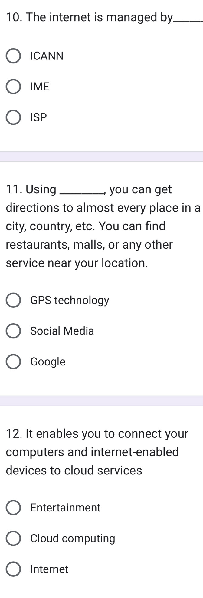 The internet is managed by_
ICANN
IME
ISP
11. Using_ , you can get
directions to almost every place in a
city, country, etc. You can find
restaurants, malls, or any other
service near your location.
GPS technology
Social Media
Google
12. It enables you to connect your
computers and internet-enabled
devices to cloud services
Entertainment
Cloud computing
Internet
