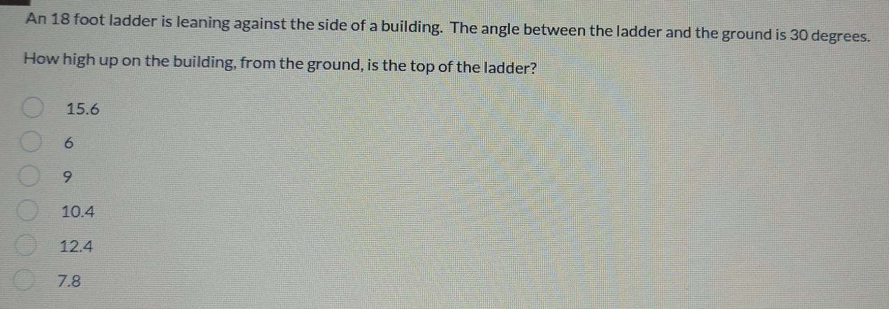 An 18 foot ladder is leaning against the side of a building. The angle between the ladder and the ground is 30 degrees.
How high up on the building, from the ground, is the top of the ladder?
15.6
6
9
10.4
12.4
7.8