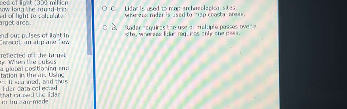 eed of light (300 million
how long the round-trip C. Lidar is used to map archaeological sites,
ed of light to calculate whereas radar is used to map coastal areas.
arget area.
. Radar requires the use of multiple passes over a
nd out pulses of light in site, whereas lidar requires only one pass.
Caracol, an airplane flew
reflected off the target
y. When the pulses
a global positioning and
tation in the air. Using
ect it scanned, and thus
lidar data collected
that caused the lidar
or human-made