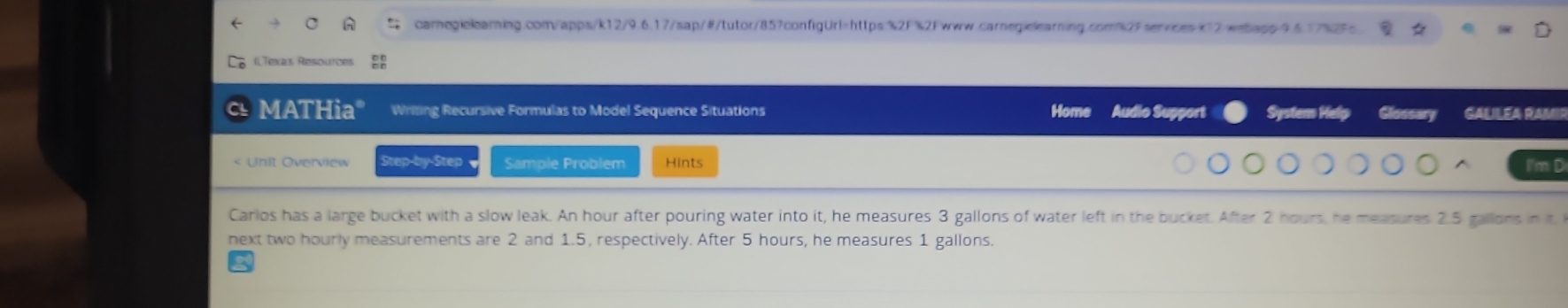 ILTexas Resources 
MATHia" Writing Recursive Formulas to Model Sequence Situations Home Audio Support Syster Hel Glossary GALILEA RAMII 
Unit Overview Step-by-Step Sample Problem Hints I'm D 
Carlos has a large bucket with a slow leak. An hour after pouring water into it, he measures 3 gallons of water left in the bucket. After 2 hours, he measures 2.5 gallons in it 
next two hourly measurements are 2 and 1.5, respectively. After 5 hours, he measures 1 gallons.