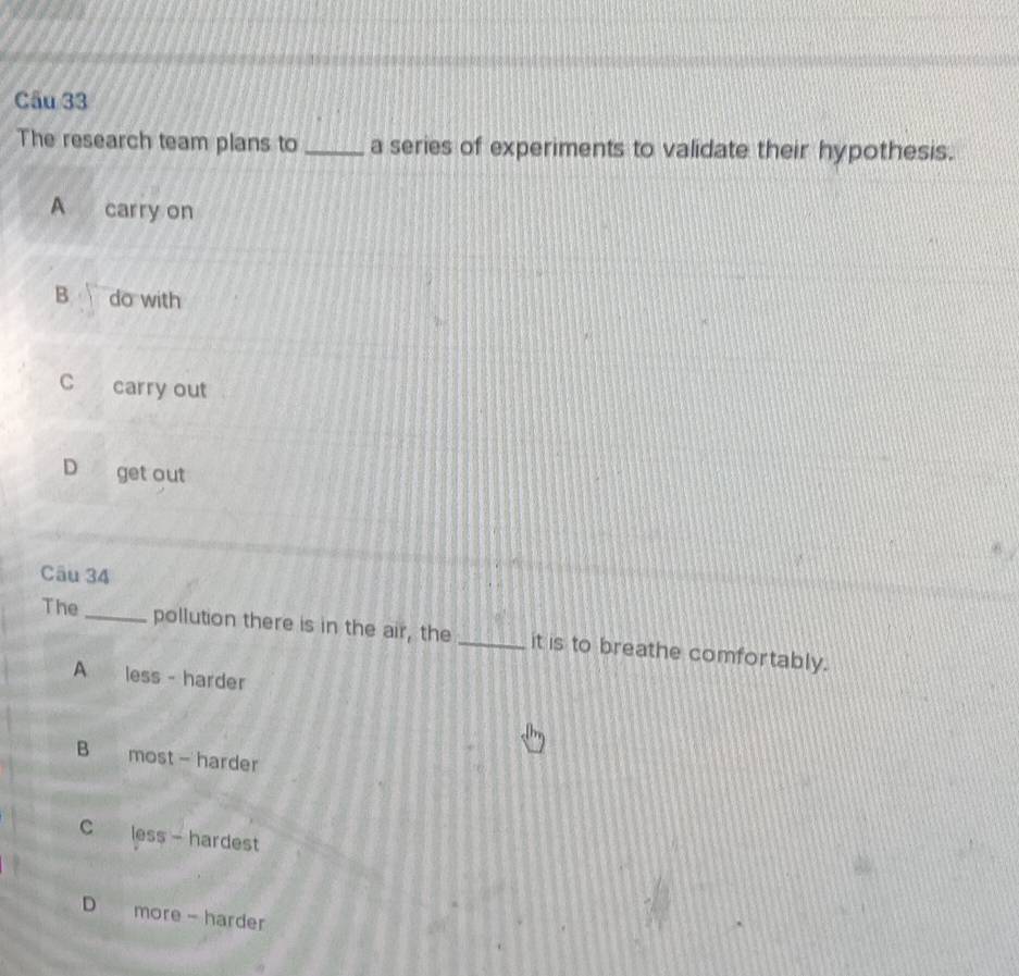 The research team plans to _a series of experiments to validate their hypothesis.
A carry on
B do with
C carry out
D get out
Câu 34
The_ pollution there is in the air, the _it is to breathe comfortably.
A less - harder
B most - harder
C less - hardest
D more - harder