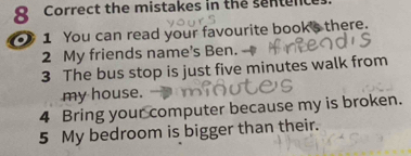 the mistakes in the sentence 
1 You can read your favourite book's there. 
2 My friends name's Ben. 
3 The bus stop is just five minutes walk from 
my house. 
4 Bring your computer because my is broken. 
5 My bedroom is bigger than their.