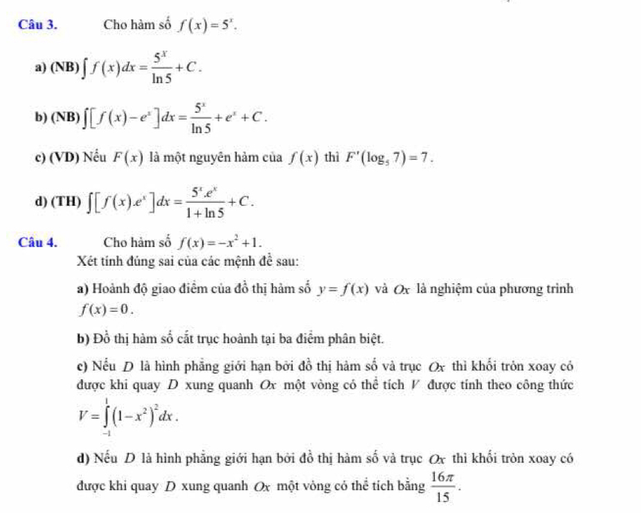 Cho hàm số f(x)=5^x. 
a) (NB)∈t f(x)dx= 5^x/ln 5 +C. 
b) (NB) ∈t [f(x)-e^x]dx= 5^x/ln 5 +e^x+C. 
c) (VD) Nếu F(x) là một nguyên hàm của f(x) thì F'(log _57)=7. 
d) (TH) ∈t [f(x).e^x]dx= (5^x.e^x)/1+ln 5 +C. 
Câu 4. Cho hàm số f(x)=-x^2+1. 
Xét tính đúng sai của các mệnh đề sau: 
a) Hoành độ giao điểm của đồ thị hàm số y=f(x) và Ox là nghiệm của phương trình
f(x)=0. 
b) Đổ thị hàm số cắt trục hoành tại ba điểm phân biệt. 
c) Nếu D là hình phẳng giới hạn bởi đồ thị hàm số và trục Ox thì khối tròn xoay có 
được khi quay D xung quanh Ox một vòng có thể tích V được tính theo công thức
V=∈tlimits _(-1)^1(1-x^2)^2dx. 
d) Nếu D là hình phẳng giới hạn bởi đồ thị hàm số và trục Ox thì khối tròn xoay có 
được khi quay D xung quanh Ox một vòng có thể tích bằng  16π /15 .