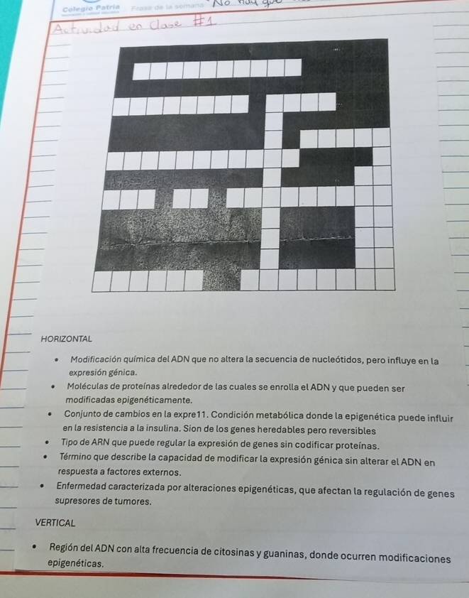 Colegía Patría Frasa de la somana
HORIZONTAL
Modificación química del ADN que no altera la secuencia de nucleótidos, pero influye en la
expresión génica.
Moléculas de proteínas alrededor de las cuales se enrolla el ADN y que pueden ser
modificadas epigenéticamente.
Conjunto de cambios en la expre11. Condición metabólica donde la epigenética puede influir
en la resistencia a la insulina. Sion de los genes heredables pero reversibles
Tipo de ARN que puede regular la expresión de genes sin codificar proteínas.
Término que describe la capacidad de modificar la expresión génica sin alterar el ADN en
respuesta a factores externos.
Enfermedad caracterizada por alteraciones epigenéticas, que afectan la regulación de genes
supresores de tumores.
VERTICAL
Región del ADN con alta frecuencia de citosinas y guaninas, donde ocurren modificaciones
epigenéticas.