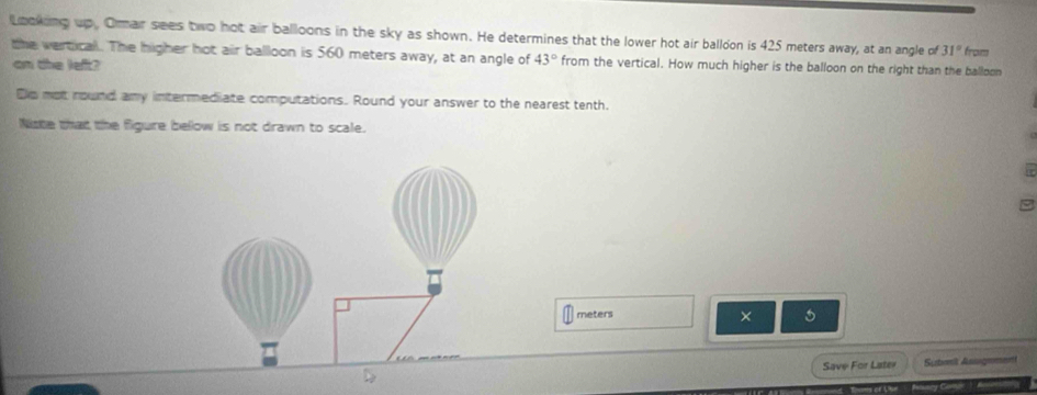 Looking up. Omar sees two hot air balloons in the sky as shown. He determines that the lower hot air balloon is 425 meters away, at an angle of 31° from 
the vertical. The higher hot air balloon is 560 meters away, at an angle of 43° from the vertical. How much higher is the balloon on the right than the balloon 
on the left? 
Ds not round any intermediate computations. Round your answer to the nearest tenth. 
Niste that the figure below is not drawn to scale.
meters 5
× 
Save For Later Subosk Asugene