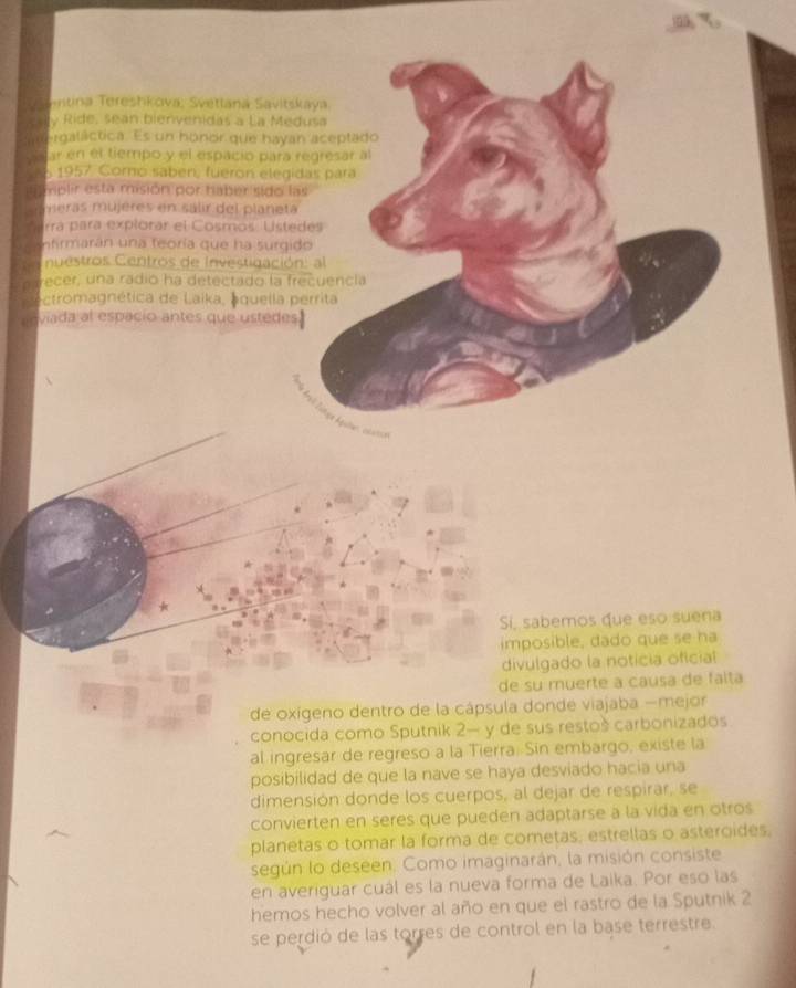 ontina Tereshkova; Svetlana Savitskaya 
e ily Ride, sean bienvenidas a La Medusa 
snergaláctica. Es un honor que hayan aceptado 
Asjar en el tiempo y el espacio para regresar al 
1957 Corno saben, fueron elegidas para 
ilimplir esta misión por haber sido las 
meras mújères en sálir del planeta 
rrá para explorar el Cosmos Ustedes 
nfirmarán una feoría que ha surgido 
nuestros Centros de Investigación: al 
p recer, una radio ha detectado la frecuencia 
ectromagnética de Laika, aquella perrita 
enviada al espacio antes que ustedes. 
Sí, sabemos que eso suena 
imposible, dado que se ha 
divulgado la noticia oficial 
de su muerte à causa de falta 
de oxígeno dentro de la cápsula donde viajaba —mejor 
conocida como Sputnik 2— y de sus restoš carbonizados 
al ingresar de regreso a la Tierra. Sin embargo, existe la 
posibilidad de que la nave se haya desviado hacia una 
dimensión donde los cuerpos, al dejar de respirar, se 
convierten en seres que pueden adaptarse a la vida en otros 
planetas o tomar la forma de cometas, estrellas o asteroides, 
según lo deseen. Como imaginarán, la misión consiste 
en averiguar cuál es la nueva forma de Laika. Por eso las 
hemos hecho volver al año en que el rastro de la Sputnik 2 
se perdió de las torres de control en la base terrestre.