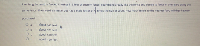 A rectangular yard is fenced in using 319 feet of custom fence. Your friends really like the fence and decide to fence in their yard using the
same fence. Their yard is similar but has a scale factor of  8/5  times the size of yours, how much fence, to the nearest foot, will they have to
purchase?
a about 542 feet
b about 321 feet
C about 510 feet
d about 199 feet