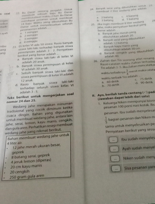 soa 22. Bu Danar seorang penjahit. Untuk 24. Banyak serai yang dibutuhkan untuk 27
membufuhkan waktu 2 har. Bu Danar membuat 2 liter wedang jahe adalah 
membuat sebuah baju Bu Danar
n gan  mendapal pesanan untuk membuat a. 2 batang b 3 batang d 5 batang
1 4 baju. Waktu yang dibutuhkan Bu c. 4 batang
ebatio sebut Danar untuk menyelesaikan seluruh 25. Jika ingin membuat 8 liter wedang 2B
pesanannya adalah . jahe, maka pernyataan berikut yang
I ayah a I minggu benar adalah ... .
3 minggu b. 2 minggu a. Banyak jahe merah yang
dibutuhkan adalah 20
b. Banyak serai yang dibutuhkan
mbu d 4 minggu
ang 23. Di kelas VI ada 50 siswa. Rasio banyak
siswa laki-laki terhadap banyak siswa adalah 12 batang
ang perempuan adalah 3  2. Pernyataan c. Banyak kayu manis yang dibutuhkan adalah 30 cm
berikut yang benar adalah ... .
a. Banyak siswa laki-laki di kelas VI d. Banyak cengkih yang dibutuhkan
adalah 20 anak adalah 40
b. Banyak siswa perempuan di kelas 26. Zafran dan Tio seorang atlet renang
Rasio catatan waktu Zafran terhadap
VI adalah 30 anak. Tio adalah 3:5 Jika Zafran mencatatka
c. Selisih banyak siswa laki-laki dan waktu terbaiknya  3/4  menit maka catata
siswa perempuan di kelas VI adałah
12 anak.
d. Rasio banyak siswa laki-laki wakty terbaik Tio adalah ... c 75 detik
b. 70 detik
terhadap seluruh siswa kelas VI a. 60 detik d. 90 detik
adalah 3:5.
Teks berikut untuk mengerjakan soal
nomor 24 dan 25. II. Ayo, berilah tanda centang (√ ) pad
Wedang jahe merupakan minuman (Jawaban dapat lebih dari satu)
tradisional yang cocok diminum ketika 1. Keluarga Niken mempunyai bisni
cuaca dingin. Bahan yang digunakan pesanan 100 porsi nasi kotak. Ibu
untuk membuat wedang jahe, antara lain pesanan. Ibu sudah menyelesa
jahe, serai, lemon, kayu manis, cengkih,
dan gula aren. Perhatikan resep membuat  1/5  bagian pesanan dan Niken m
sama untuk menyelesaikan pe
wedang jahe yang nikmat berikut.
Bahan membuat wedang jahe untuk Pernyataan berikut yang sesu
4 liter air. Ibu sudah menyeles
12 jahe merah ukuran besar, ... 
geprek Ayah sudah menye
..
8 batang serai, geprek
+“ =   
4 jeruk lemon (diperas) Niken sudah meny
20 cm kayu manis
.-,
20 cengkih  Sisa pesaan y a
250 gram gula aren