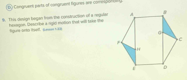 ) Congruent parts of congruent figures are correspondiny. 
9. This design began from the construction of a regular 
hexagon. Describe a rigid motion that will take the 
figure onto itself. (Lesson 1-22)