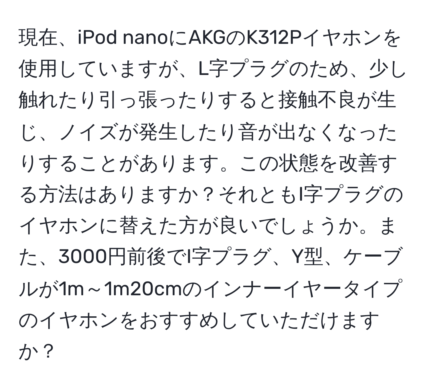 現在、iPod nanoにAKGのK312Pイヤホンを使用していますが、L字プラグのため、少し触れたり引っ張ったりすると接触不良が生じ、ノイズが発生したり音が出なくなったりすることがあります。この状態を改善する方法はありますか？それともI字プラグのイヤホンに替えた方が良いでしょうか。また、3000円前後でI字プラグ、Y型、ケーブルが1m～1m20cmのインナーイヤータイプのイヤホンをおすすめしていただけますか？