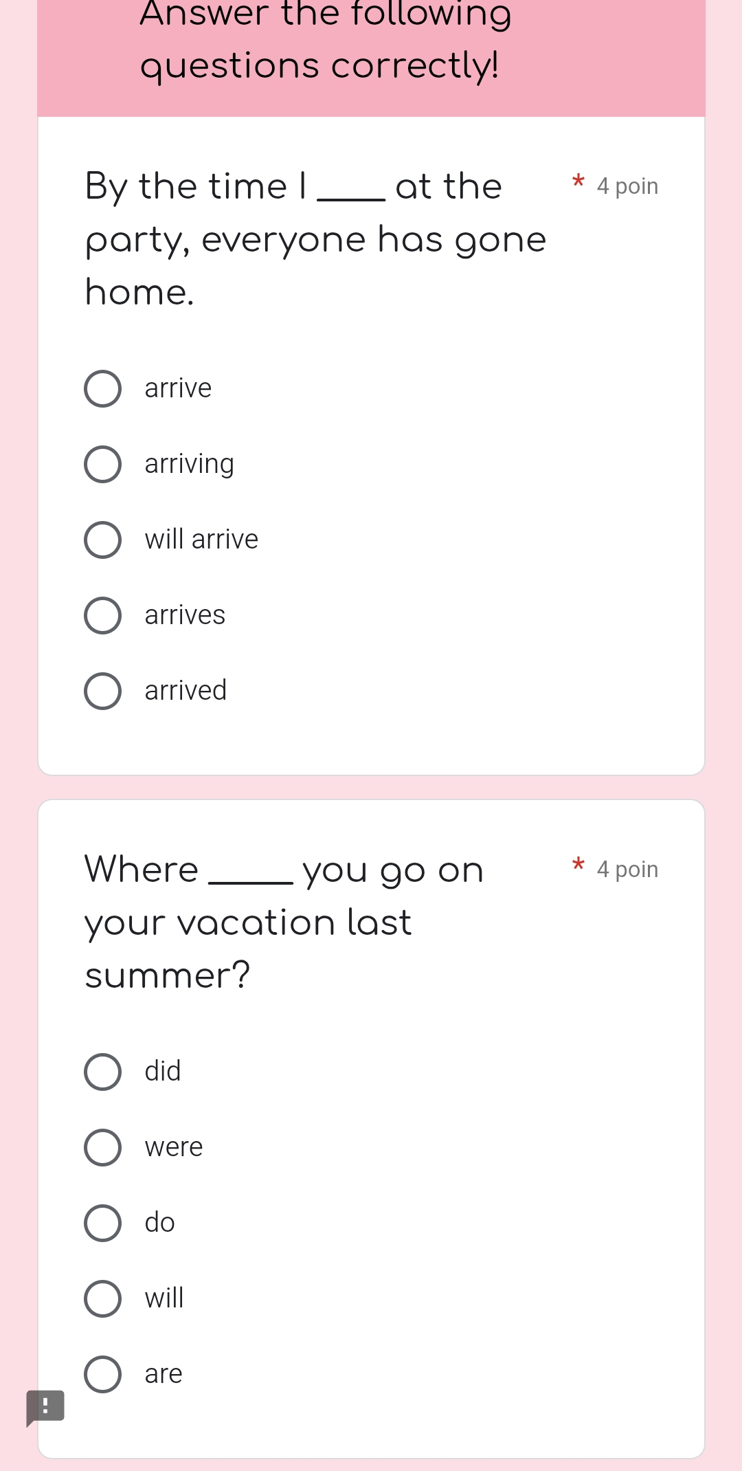 Answer the following
questions correctly!
By the time I_ at the 4 poin
party, everyone has gone
home.
arrive
arriving
will arrive
arrives
arrived
Where _you go on 4 poin
your vacation last
summer?
did
were
do
will
are
!