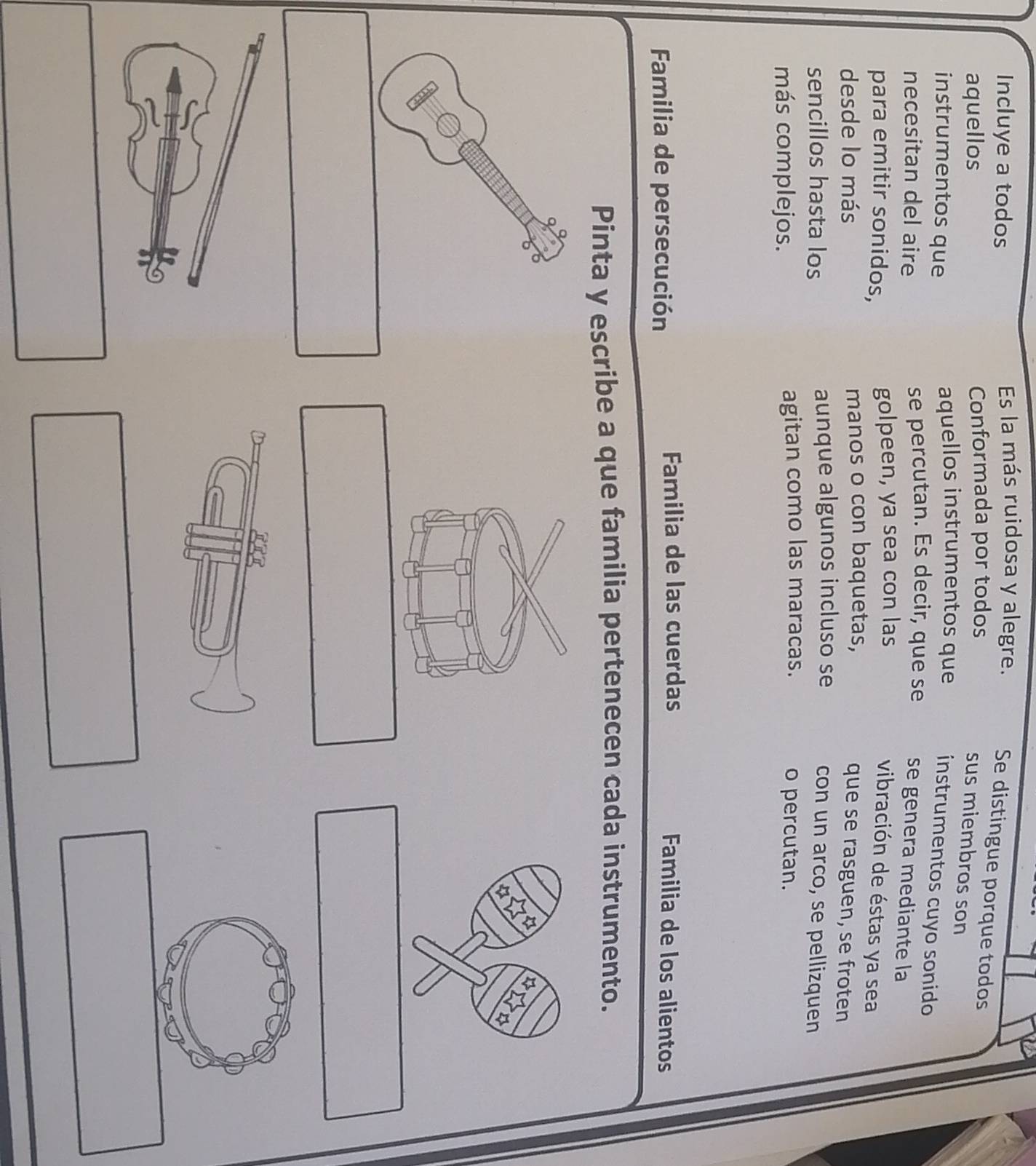 Incluye a todos 
Es la más ruidosa y alegre. Se distingue porque todos 
aquellos Conformada por todos 
sus miembros son 
instrumentos que aquellos instrumentos que instrumentos cuyo sonido 
necesitan del aire se percutan. Es decir, que se se genera mediante la 
para emitir sonidos, golpeen, ya sea con las 
vibración de éstas ya sea 
desde lo más manos o con baquetas, 
que se rasguen, se froten 
sencillos hasta los aunque algunos incluso se 
con un arco, se pellizquen 
más complejos. agitan como las maracas. o percutan. 
Familia de persecución 
Familia de las cuerdas Familia de los alientos 
Pinta y escribe a que familia pertenecen cada instrumento.