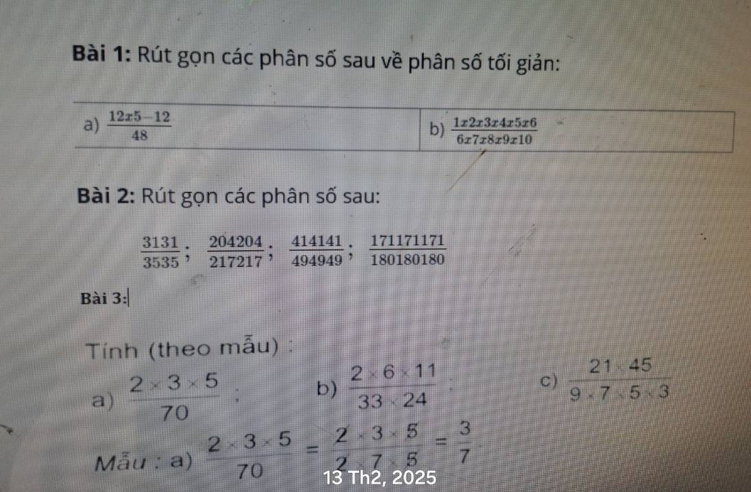 Rút gọn các phân số sau về phân số tối giản:
Bài 2: Rút gọn các phân số sau:
 3131/3535 ; 204204/217217 ; 414141/494949 ; 1711711/80180180 
Bài 3:
Tính (theo mẫu) :
a)  (2* 3* 5)/70 
b)  (2* 6* 11)/33* 24 :
C)  (21* 45)/9* 7* 5* 3 
Mẫu : a)  (2* 3* 5)/70 = (2* 3* 5)/2* 7* 5 = 3/7  13 Thz, 2025