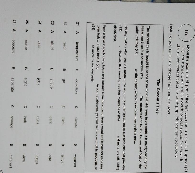 19a About the exam: In this part of the test, you read a text with six spaces (21 
- 26). You have a choice of four words for each space. You have to 
choose the correct option for each gap. This part test vocabulary. 
TASK. For each question, choose the correct answer. 
The Coconut Tree 
The coconut tree is thought to be one of the most valuable trees in the world. It is mostly found by the 
sea where there is a hot and wet (21) . The coconuts often fall into the sea and float on the 
water until they (22) another beach, where more trees then begin to grow. 
Holiday makers often see the coconut tree as no more than an attractive sun umbrella that provides 
(23) . However, this amazing tree has hundreds of (24) and more are still being 
discovered. 
People have made houses, boats and baskets from the coconut tree's wood and leaves for centuries. 
Even today, if you take a (25) in your cupboards, you will find coconut oil in products as 
(26) as medicine and desserts. 
4