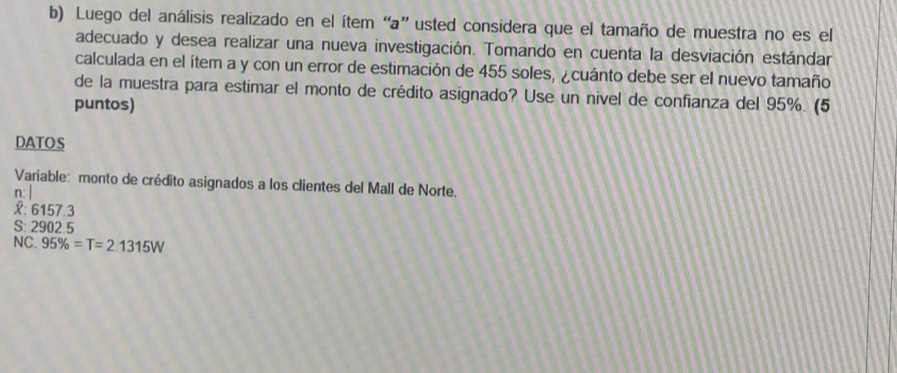 Luego del análisis realizado en el ítem “a” usted considera que el tamaño de muestra no es el 
adecuado y desea realizar una nueva investigación. Tomando en cuenta la desviación estándar 
calculada en el ítem a y con un error de estimación de 455 soles, ¿cuánto debe ser el nuevo tamaño 
de la muestra para estimar el monto de crédito asignado? Use un nivel de confianza del 95%. (5 
puntos) 
DATOS 
Variable: monto de crédito asignados a los clientes del Mall de Norte. 
n: | 
X: 6157.3
S: 2902.5
NC. 95% =T=2.1315W