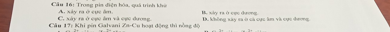 Trong pin điện hóa, quá trình khử
A. xảy ra ở cực âm. B. xảy ra ở cực dương
C. xảy ra ở cực âm và cực dương. D. không xảy ra ở cả cực âm và cực dương.
Câu 17: Khi pin Galvani Zn-Cu hoạt động thì nồng độ