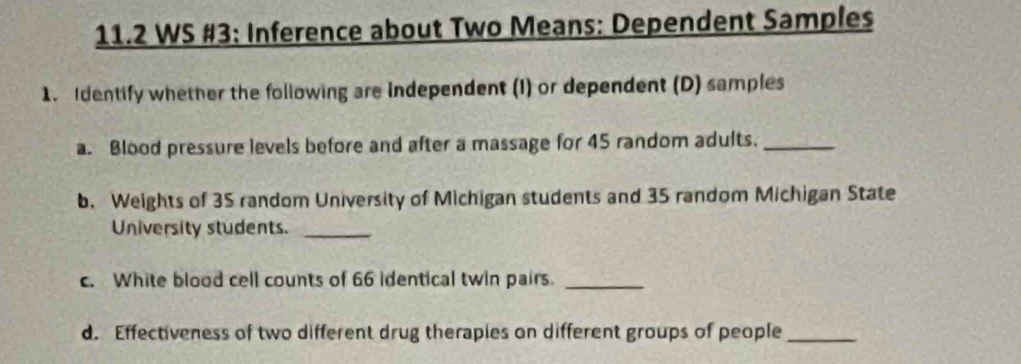 11.2 WS #3: Inference about Two Means: Dependent Samples 
1. Identify whether the following are Independent (I) or dependent (D) samples 
a. Blood pressure levels before and after a massage for 45 random adults._ 
b. Weights of 35 random University of Michigan students and 35 random Michigan State 
University students._ 
c. White blood cell counts of 66 identical twin pairs._ 
d. Effectiveness of two different drug theraples on different groups of people_