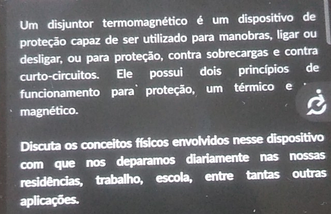 Um disjuntor termomagnético é um dispositivo de 
proteção capaz de ser utilizado para manobras, ligar ou 
desligar, ou para proteção, contra sobrecargas e contra 
curto-circuitos. Ele possui dois princípios de 
funcionamento para` proteção, um térmico e 
magnético. 
Discuta os conceitos físicos envolvidos nesse dispositivo 
com que nos deparamos diariamente nas nossas 
residências, trabalho, escola, entre tantas outras 
aplicações.