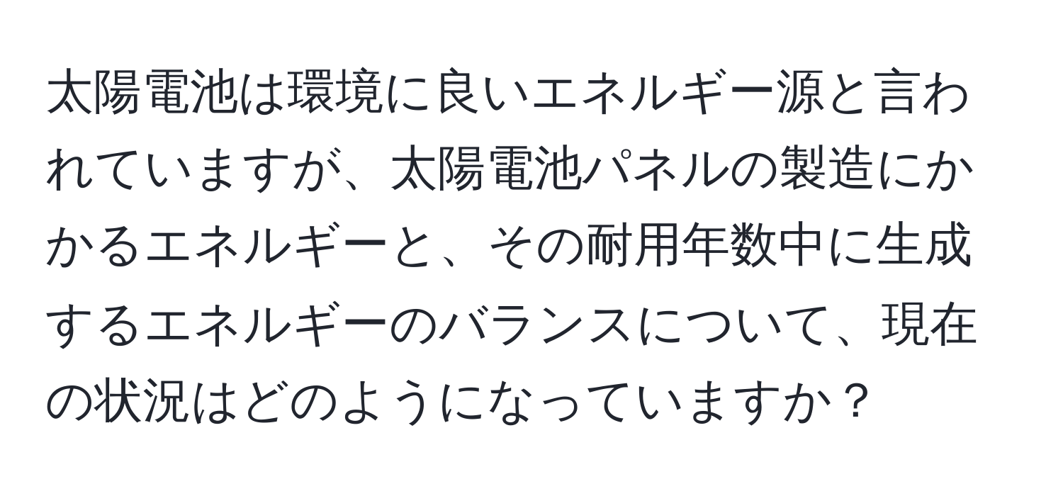 太陽電池は環境に良いエネルギー源と言われていますが、太陽電池パネルの製造にかかるエネルギーと、その耐用年数中に生成するエネルギーのバランスについて、現在の状況はどのようになっていますか？