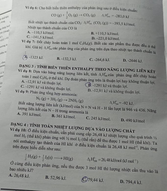 Ví dụ 6: Cho biết biến thiên enthalpy của phản ứng sau ở điều kiện chuẩn:
thể khi
CO(g)+ 1/2 O_2(g)to CO_2(g) △ _rH_(2n)^n=-283,0kJ
áng   Biết nhiệt tạo thành chuẩn của CO_2:△ _1H_(200)^0(CO_2(g))=-393,5kJ/mol.
0H (lồng) g cháy ho/
Nhiệt tạo thành chuẩn của CO là
A. −110,5 kJ/mol. B. +110,5 kJ/mol.
1 C. −141,5 kJ/mol. D. -221,0 kJ/mol.
_3(s)+C( Ví dụ 7: Đốt cháy hoàn toàn 1 mol C_2H_4(g). Biết các sản phẩm thu được đều ở thể
rơng ú
khí. Giá trị △ _rH_(200)^0 các phản ứng của phản ứng trên dựa theo nhiệt tạo thành chuẩn là
siệu sự

A. -1323 kJ. B. -132,3 kJ. C. -264,6 kJ. D. -2646 kJ.
chu
rene  Dạng 3 : tínH biên thiên ENTHALPY THEO năng Lượng liên két
52 k
Ví dụ 8: Dựa vào bảng năng lượng liên kết, tính △ H_(22)^(0_) của phản ứng đốt cháy hoàn
par toàn 1 mol C_2H_4 4 ở thể khí. Dự đoán phản ứng trên là thuận lợi hay không thuận lợi.
A. -12,91 kJ và thuận lợi. B. -1291 kJ và thuận lợi.
at C. -1291 kJ và không thuận lợi. D. -12,91 kJ và không thuận lợi.
Ví dụ 9: Phản ứng tổng hợp ammonia:
N_2(g)+3H_2(g)to 2NH_3(g)
△ _rH_(298)^0=-92kJ.
Biết năng lượng liên kết (kJ/mol) của Nequiv N và H - H lần lượt là 946 và 436. Năng
lượng liên kết của N - H trong ammonia là
A. 391 kJ/mol. B. 361 kJ/mol. C. 245 kJ/mol. D. 490 kJ/mol
Dạng 4 : tính toán nhiệt lượng dựa vào lượng chất
Ví dụ 10: Ở điều kiện chuẩn, cần phải cung cấp 26,48 kJ nhiệt lượng cho quá trình ½
mol H_2 (thể khí) phản ứng với ½ mol I_2 (thể rắn) đề thu được 1 mol HI (thể khí). Ta
nói enthakpy tạo thành của HI khí ở điều kiện chuẩn là 26,48kJmol^(-1). Phản ứng
trên được biểu diễn như sau:
 1/2 H_2(g)+ 1/2 I_2(s)to HI(g) △ _1H_(298)^0=26,48kJ/mol(kJmol^(-1))
Ở cùng điều kiện phản ứng, nếu thu được 3 mol HI thì lượng nhiệt cần thu vào là
bao nhiêu kJ?
A. 26,48 kJ. B. 52,96 kJ. C79,44 kJ. D. 794,4 kJ.