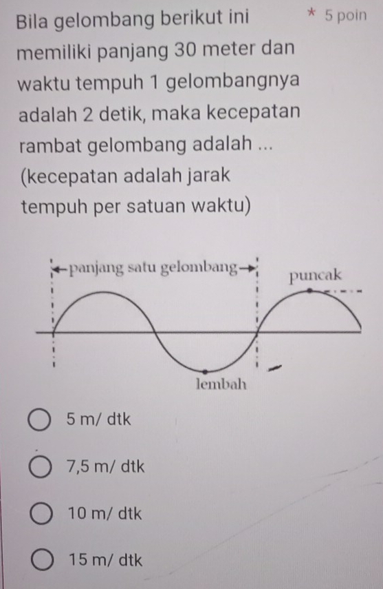 Bila gelombang berikut ini * 5 poin
memiliki panjang 30 meter dan
waktu tempuh 1 gelombangnya
adalah 2 detik, maka kecepatan
rambat gelombang adalah ...
(kecepatan adalah jarak
tempuh per satuan waktu)
5 m/ dtk
7,5 m/ dtk
10 m/ dtk
15 m/ dtk