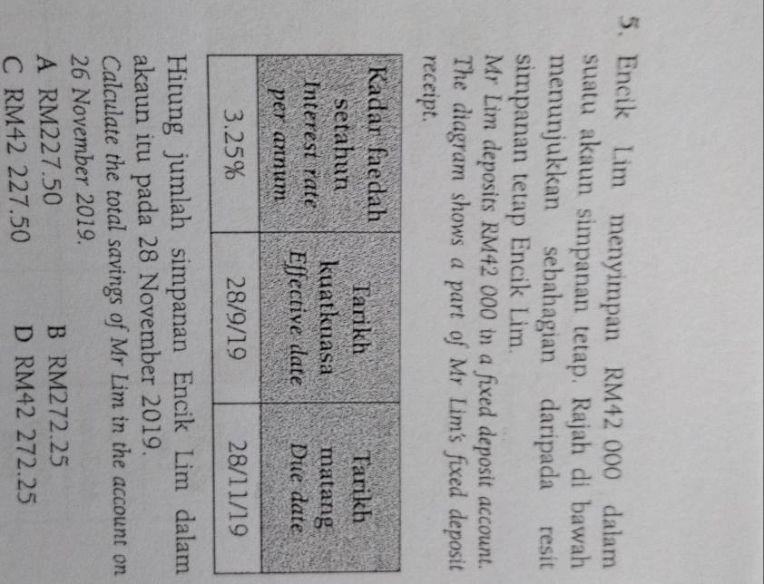 Encik Lim menyimpan RM42 000 dalam
suatu akaun simpanan tetap. Rajah di bawah
menunjukkan sebahagian daripada resit
simpanan tetap Encik Lim.
Mr Lim deposits RM42 000 in a fixed deposit account.
The diagram shows a part of Mr Lim's fixed deposit
receipt.
Hitung jumlah simpanan Encik Lim dalam
akaun itu pada 28 November 2019.
Calculate the total savings of Mr Lim in the account on
26 November 2019.
A RM227.50 B RM272.25
C RM42 227.50 D RM42 272.25