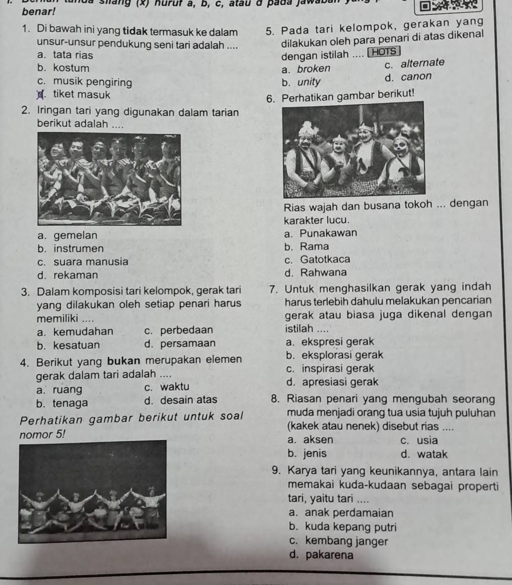 tanda shang (x) huruf à, b, c, atau d pada jawaba
benar!
1. Di bawah ini yang tidak termasuk ke dalam 5. Pada tari kelompok, gerakan yang
unsur-unsur pendukung seni tari adalah .... dilakukan oleh para penari di atas dikenal
a. tata rias dengan istilah .... [ HOTS
b. kostum a. broken
c. alternate
c. musik pengiring b. unity
d. canon. tiket masuk
6. Perhatikan gambar berikut!
2. Iringan tari yang digunakan dalam tarian
berikut adalah ....
Rias wajah dan busana tokoh ... dengan
karakter lucu.
a. gemelan a. Punakawan
b. instrumen b. Rama
c. suara manusia c. Gatotkaca
d. rekaman d. Rahwana
3. Dalam komposisi tari kelompok, gerak tari 7. Untuk menghasilkan gerak yang indah
yang dilakukan oleh setiap penari harus harus terlebih dahulu melakukan pencarian
memiliki .... gerak atau biasa juga dikenal dengan
a. kemudahan c. perbedaan
istilah ....
b. kesatuan d. persamaan a. ekspresi gerak
4. Berikut yang bukan merupakan elemen b. eksplorasi gerak
c. inspirasi gerak
gerak dalam tari adalah …
a. ruang c. waktu
d. apresiasi gerak
b. tenaga d. desain atas 8. Riasan penari yang mengubah seorang
Perhatikan gambar berikut untuk soal muda menjadi orang tua usia tujuh puluhan
(kakek atau nenek) disebut rias ....
nomor 5!
a. aksen c. usia
b. jenis d. watak
9. Karya tari yang keunikannya, antara lain
memakai kuda-kudaan sebagai properti
tari, yaitu tari ....
a. anak perdamaian
b. kuda kepang putri
c. kembang janger
d. pakarena