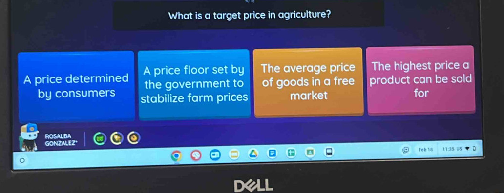 What is a target price in agriculture?
A price determined A price floor set by The average price The highest price a
the government to of goods in a free product can be sold
by consumers stabilize farm prices market
for
ROSALBA
GONZALEZ'
Feb 18 11:35 US