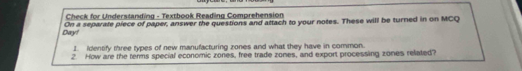 Check for Understanding - Textbook Reading Comprehension 
On a separate piece of paper, answer the questions and attach to your notes. These will be turned in on MCQ 
Day! 
1. Identify three types of new manufacturing zones and what they have in common. 
2. How are the terms special economic zones, free trade zones, and export processing zones related?