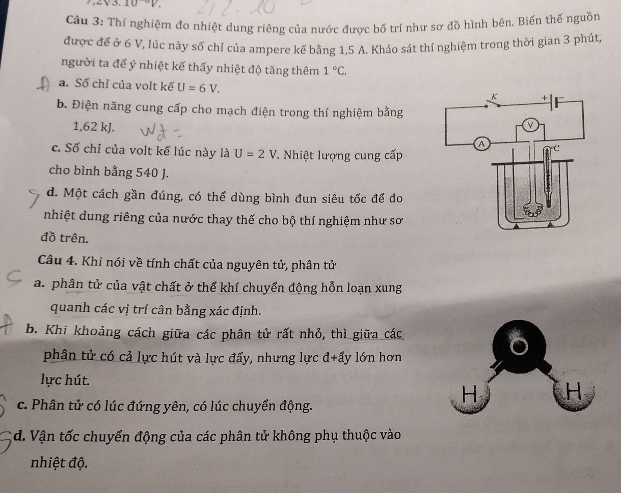 3.10°V. 
Câu 3: Thí nghiệm đo nhiệt dung riêng của nước được bố trí như sơ đồ hình bên. Biến thế nguồn
được để ở 6 V, lúc này số chỉ của ampere kế bằng 1,5 A. Khảo sát thí nghiệm trong thời gian 3 phút,
người ta để ý nhiệt kế thấy nhiệt độ tăng thêm 1°C.
a. Số chỉ của volt kế U=6V.
b. Điện năng cung cấp cho mạch điện trong thí nghiệm bằng
1,62 kJ.
c. Số chỉ của volt kế lúc này là U=2V T. Nhiệt lượng cung cấp
cho bình bằng 540 J.
d. Một cách gần đúng, có thể dùng bình đun siêu tốc để đo
nhiệt dung riêng của nước thay thế cho bộ thí nghiệm như sơ
đồ trên.
Câu 4. Khi nói về tính chất của nguyên tử, phân tử
a. phân tử của vật chất ở thể khí chuyển động hỗn loạn xung
quanh các vị trí cân bằng xác định.
b. Khi khoảng cách giữa các phân tử rất nhỏ, thì giữa các
phân tử có cả lực hút và lực đẩy, nhưng lực đ+ẩy lớn hơn
lực hút.
c. Phân tử có lúc đứng yên, có lúc chuyển động.
d. Vận tốc chuyển động của các phân tử không phụ thuộc vào
nhiệt độ.