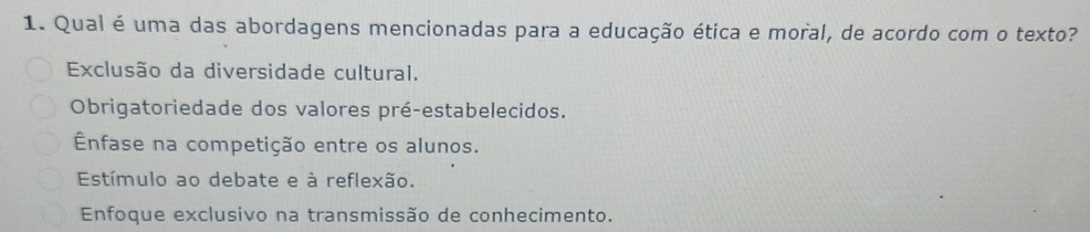 Qual é uma das abordagens mencionadas para a educação ética e moral, de acordo com o texto?
Exclusão da diversidade cultural.
Obrigatoriedade dos valores pré-estabelecidos.
Ênfase na competição entre os alunos.
Estímulo ao debate e à reflexão.
Enfoque exclusivo na transmissão de conhecimento.