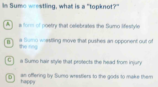 In Sumo wrestling, what is a "topknot?"
A) a form of poetry that celebrates the Sumo lifestyle
B a Sumo wrestling move that pushes an opponent out of
the ring
C) a Sumo hair style that protects the head from injury
D an offering by Sumo wrestlers to the gods to make them
happy