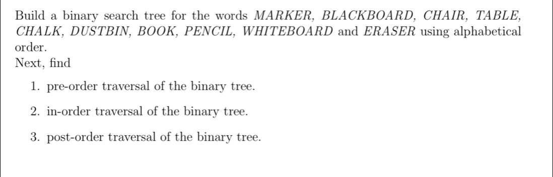 Build a binary search tree for the words MARKER, BLACKBOARD, CHAIR, TABLE, 
CHALK, DUSTBIN, BOOK, PENCIL, WHITEBOARD and ERASER using alphabetical 
order. 
Next, find 
1. pre-order traversal of the binary tree. 
2. in-order traversal of the binary tree. 
3. post-order traversal of the binary tree.