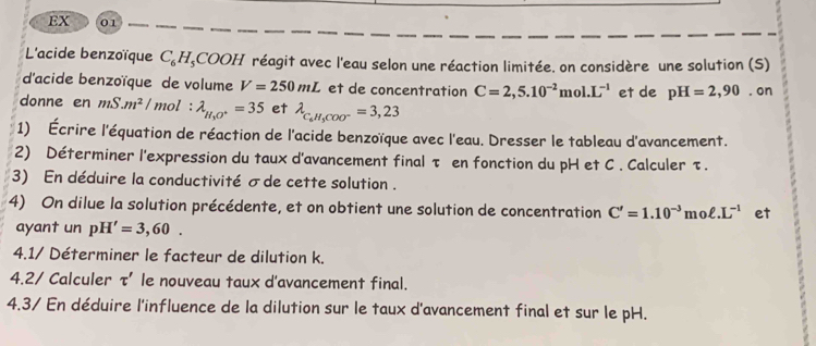 EX 01 
L'acide benzoïque C_6H_5COOH réagit avec l'eau selon une réaction limitée. on considère une solution (S) 
d'acide benzoïque de volume V=250mL et de concentration C=2,5.10^(-2)mol.L^(-1) et de pH=2,90. on 
donne en mS.m^2/mol : lambda _H_3O^+=35 et lambda _C_6H_5COO^-=3,23
1) Écrire l'équation de réaction de l'acide benzoïque avec l'eau. Dresser le tableau d'avancement. 
2) Déterminer l'expression du taux d'avancement finalτ en fonction du pH et C. Calculer τ. 
3) En déduire la conductivité σde cette solution . 
4) On dilue la solution précédente, et on obtient une solution de concentration C'=1.10^(-3)moell .L^(-1) et 
ayant un pH'=3,60. 
4.1/ Déterminer le facteur de dilution k. 
4.2/ Calculer L ' le nouveau taux d'avancement final. 
4.3/ En déduire l'influence de la dilution sur le taux d'avancement final et sur le pH.