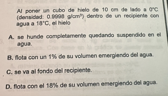 Al poner un cubo de hielo de 10 cm de lado a 0°C
(densidad: 0.9998g/cm^3) dentro de un recipiente con
agua a 18°C , el hielo
A. se hunde completamente quedando suspendido en el
agua.
B. flota con un 1% de su volumen emergiendo del agua.
C. se va al fondo del recipiente.
D. flota con el 18% de su volumen emergiendo del agua.