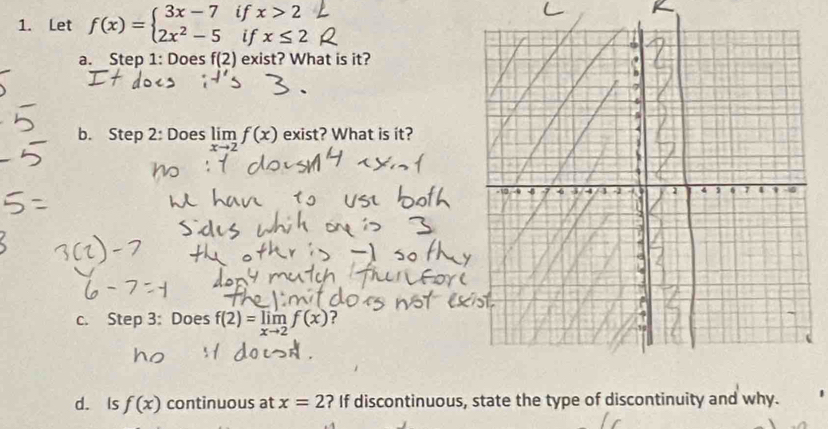 x>2
1. Let f(x)=beginarrayl 3x-7if 2x^2-5ifendarray. f x≤ 2
a. Step 1: Does f(2) exist? What is it? 
b. Step 2: Does limlimits _xto 2f(x) exist? What is it? 
c. Step 3: Does f(2)=limlimits _xto 2f(x)
d. Is f(x) continuous at x=2 ? If discontinuous, state the type of discontinuity and why.