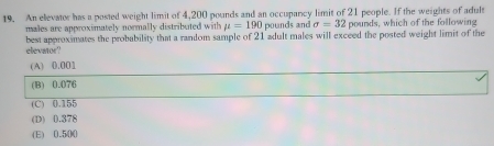 An elevator has a posted weight limit of 4,200 pounds and an occupancy limit of 21 people. If the weights of adult
males are approximately normally distributed with mu =190 pounds and sigma =32 pounds, which of the following
best approximates the probability that a random sample of 21 adult males will exceed the posted weight limit of the
elevator?
(A) 0.001
(B) 0.076
(C) 0.155
(D) 0.378
(E) 0.50 (